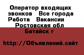  Оператор входящих звонков - Все города Работа » Вакансии   . Ростовская обл.,Батайск г.